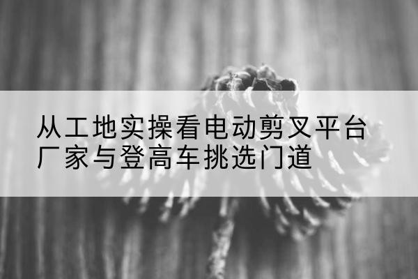 盐田电动剪叉升降平台厂家-从工地实操看电动剪叉平台厂家与登高车挑选门道