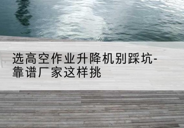 盐田剪叉式升降机厂家-选高空作业升降机别踩坑-靠谱厂家这样挑