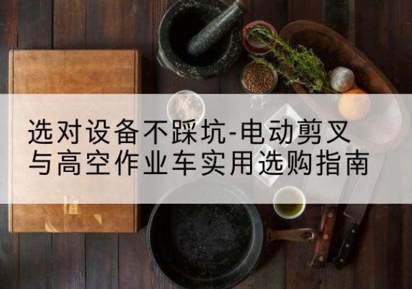 盐田电动剪叉升降平台怎么选-选对设备不踩坑-电动剪叉与高空作业车实用选购指南
