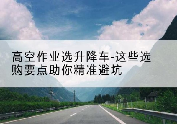 盐田升降车厂家-高空作业选升降车-这些选购要点助你*避坑