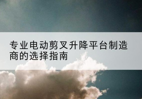 盐田电动剪叉升降平台厂家-专业电动剪叉升降平台制造商的选择指南