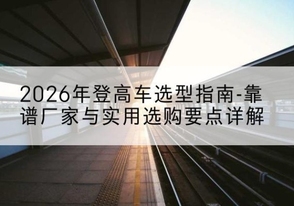 盐田登高车厂家推荐-2026年登高车选型指南-靠谱厂家与实用选购要点详解
